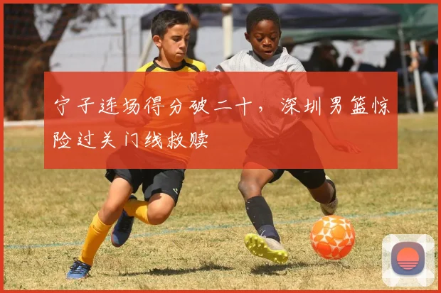 宁子连场得分破二十,深圳男篮惊险过关门