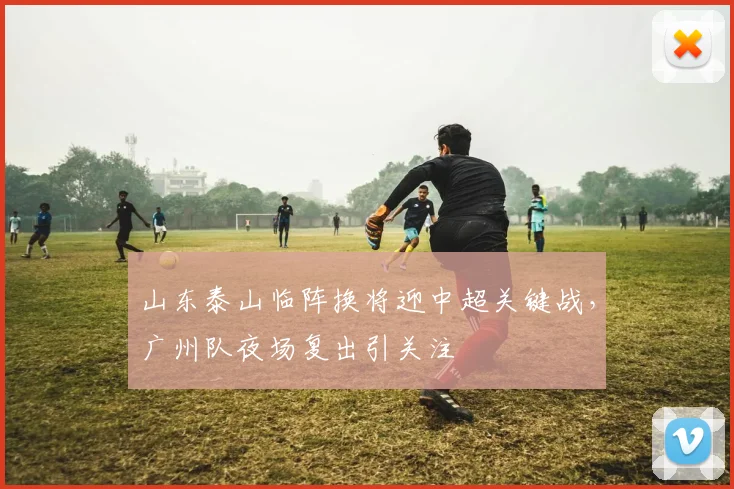 山东泰山临阵换将迎中超关键战,广州队夜