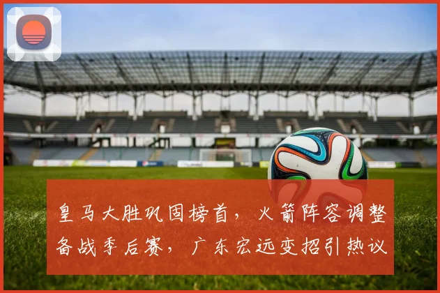 皇马大胜巩固榜首,火箭阵容调整备战季后赛,广东宏远变招引热议