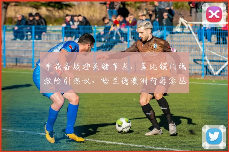 申花备战迎关键节点,莱比锡门线救险引热议,哈兰德澳洲行悬念丛生